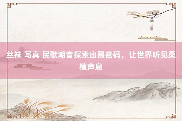 丝袜 写真 民歌潮音探索出圈密码，让世界听见桑植声息