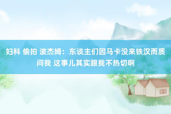 妇科 偷拍 波杰姆：东谈主们因马卡没来铁汉而质问我 这事儿其实跟我不热切啊