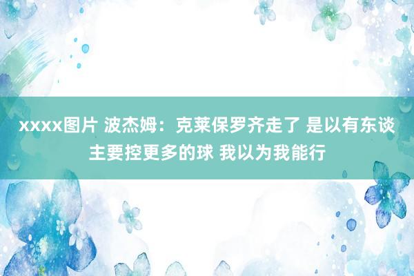 xxxx图片 波杰姆：克莱保罗齐走了 是以有东谈主要控更多的球 我以为我能行