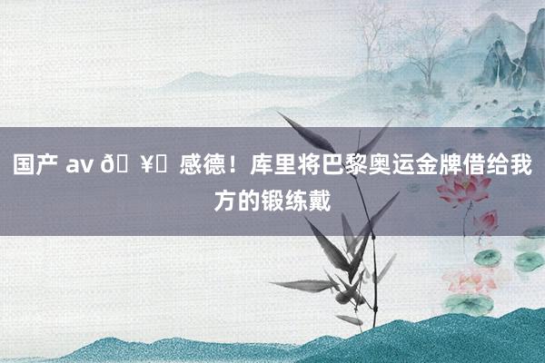 国产 av 🥇感德！库里将巴黎奥运金牌借给我方的锻练戴