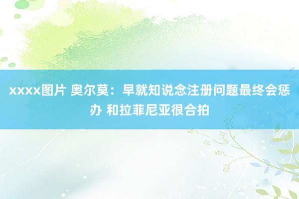 xxxx图片 奥尔莫：早就知说念注册问题最终会惩办 和拉菲尼亚很合拍