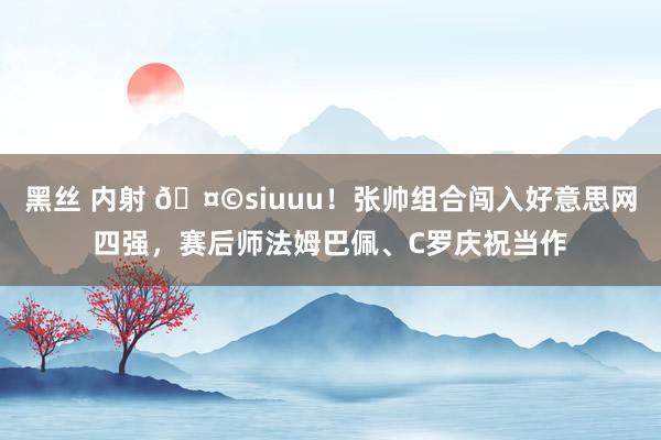 黑丝 内射 🤩siuuu！张帅组合闯入好意思网四强，赛后师法姆巴佩、C罗庆祝当作