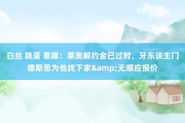 白丝 跳蛋 意媒：莱奥解约金已过时，牙东谈主门德斯思为他找下家&无顺应报价