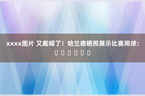 xxxx图片 又戴帽了！哈兰德晒照展示比赛用球：⚽️⚽️⚽️