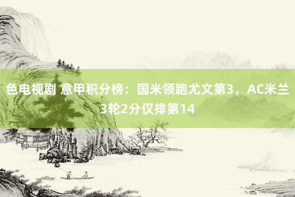 色电视剧 意甲积分榜：国米领跑尤文第3，AC米兰3轮2分仅排第14