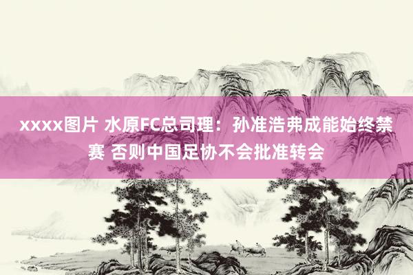 xxxx图片 水原FC总司理：孙准浩弗成能始终禁赛 否则中国足协不会批准转会