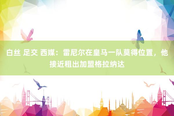 白丝 足交 西媒：雷尼尔在皇马一队莫得位置，他接近租出加盟格拉纳达