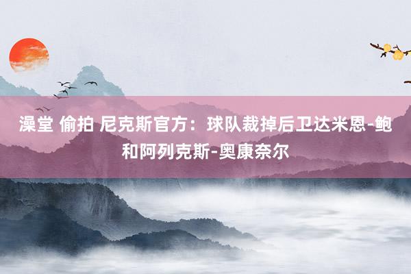 澡堂 偷拍 尼克斯官方：球队裁掉后卫达米恩-鲍和阿列克斯-奥康奈尔