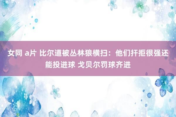 女同 a片 比尔道被丛林狼横扫：他们扞拒很强还能投进球 戈贝尔罚球齐进