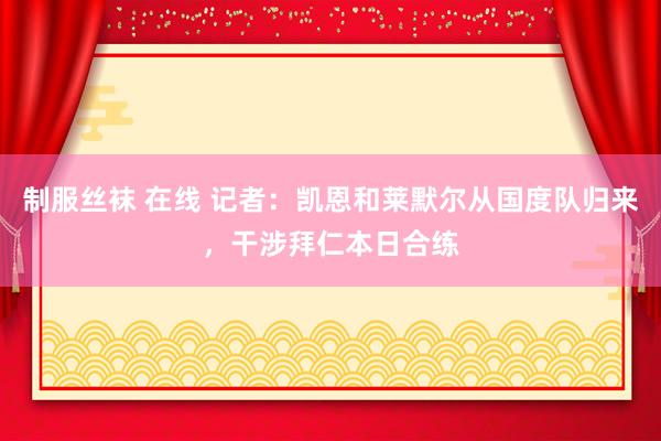 制服丝袜 在线 记者：凯恩和莱默尔从国度队归来，干涉拜仁本日合练