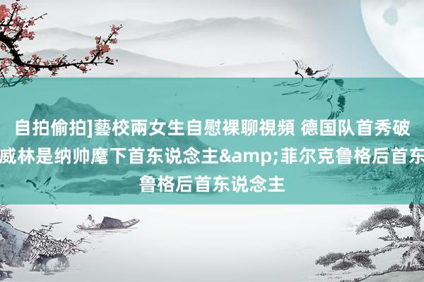 自拍偷拍]藝校兩女生自慰裸聊視頻 德国队首秀破门！勒威林是纳帅麾下首东说念主&菲尔克鲁格后首东说念主
