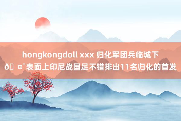 hongkongdoll xxx 归化军团兵临城下🤯表面上印尼战国足不错排出11名归化的首发