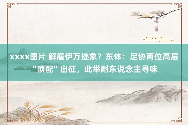 xxxx图片 解雇伊万迹象？东体：足协两位高层“顶配”出征，此举耐东说念主寻味