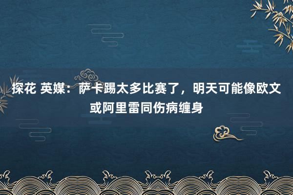 探花 英媒：萨卡踢太多比赛了，明天可能像欧文或阿里雷同伤病缠身