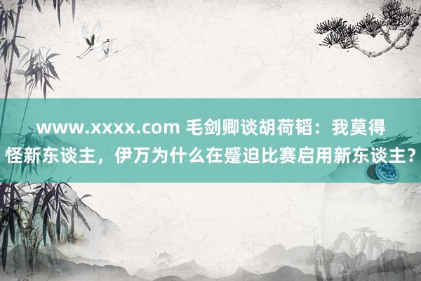 www.xxxx.com 毛剑卿谈胡荷韬：我莫得怪新东谈主，伊万为什么在蹙迫比赛启用新东谈主？