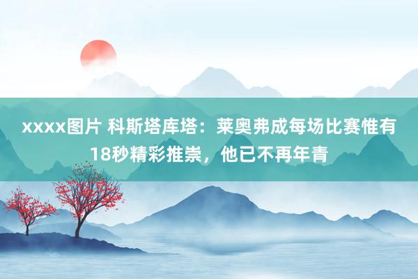 xxxx图片 科斯塔库塔：莱奥弗成每场比赛惟有18秒精彩推崇，他已不再年青