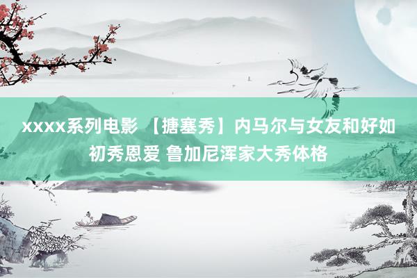 xxxx系列电影 【搪塞秀】内马尔与女友和好如初秀恩爱 鲁加尼浑家大秀体格
