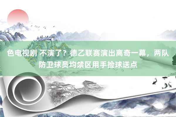 色电视剧 不演了？德乙联赛演出离奇一幕，两队防卫球员均禁区用手捡球送点