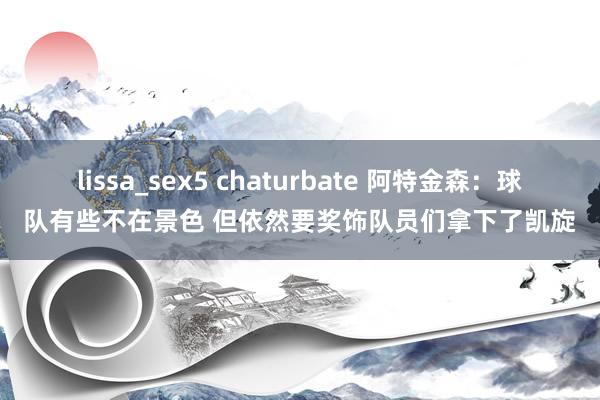 lissa_sex5 chaturbate 阿特金森：球队有些不在景色 但依然要奖饰队员们拿下了凯旋
