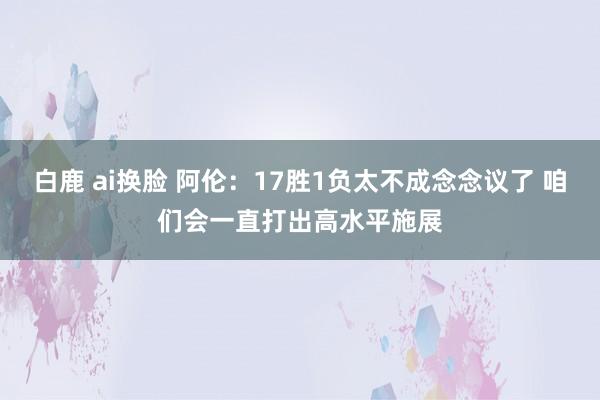 白鹿 ai换脸 阿伦：17胜1负太不成念念议了 咱们会一直打出高水平施展