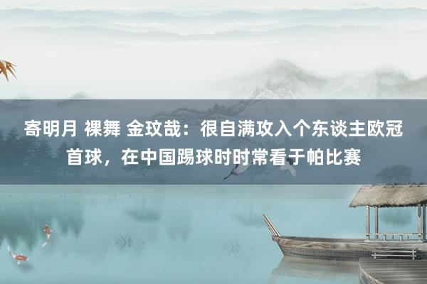 寄明月 裸舞 金玟哉：很自满攻入个东谈主欧冠首球，在中国踢球时时常看于帕比赛