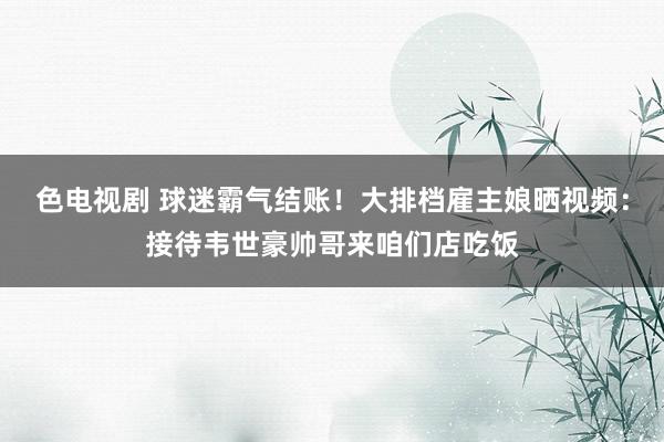 色电视剧 球迷霸气结账！大排档雇主娘晒视频：接待韦世豪帅哥来咱们店吃饭