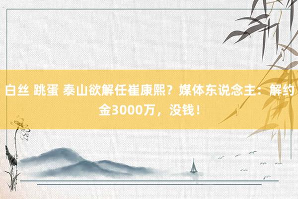 白丝 跳蛋 泰山欲解任崔康熙？媒体东说念主：解约金3000万，没钱！