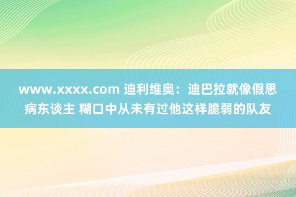 www.xxxx.com 迪利维奥：迪巴拉就像假思病东谈主 糊口中从未有过他这样脆弱的队友