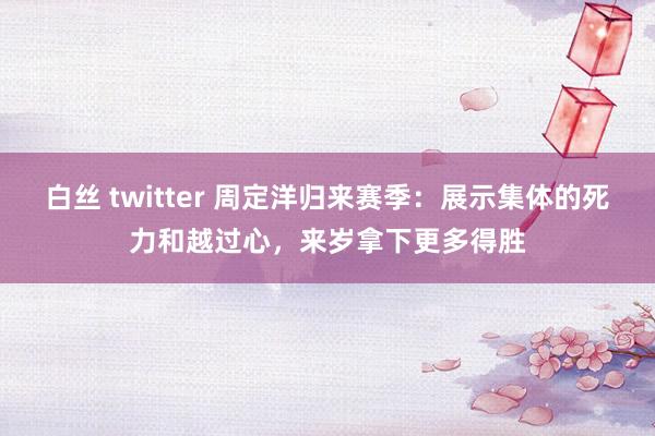 白丝 twitter 周定洋归来赛季：展示集体的死力和越过心，来岁拿下更多得胜