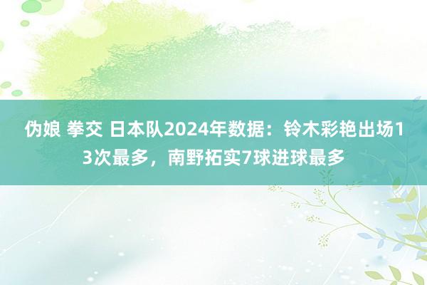 伪娘 拳交 日本队2024年数据：铃木彩艳出场13次最多，南野拓实7球进球最多
