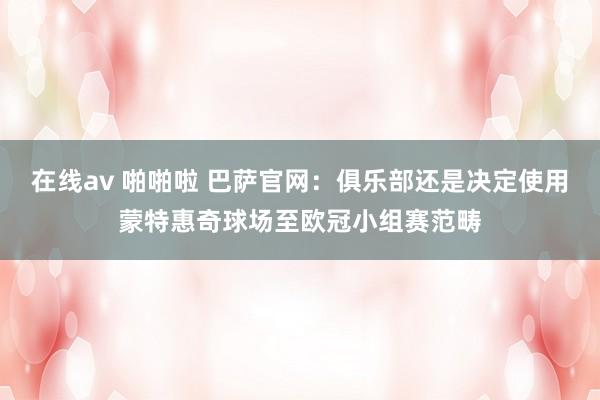 在线av 啪啪啦 巴萨官网：俱乐部还是决定使用蒙特惠奇球场至欧冠小组赛范畴