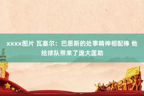 xxxx图片 瓦塞尔：巴恩斯的处事精神相配棒 他给球队带来了庞大匡助