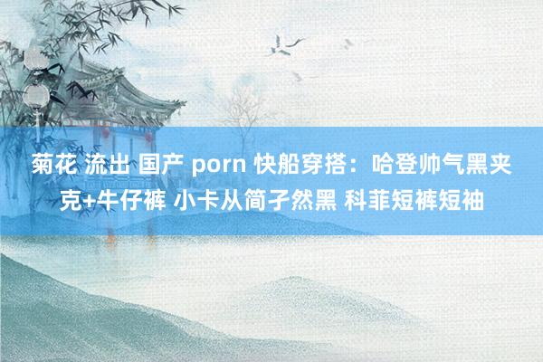 菊花 流出 国产 porn 快船穿搭：哈登帅气黑夹克+牛仔裤 小卡从简孑然黑 科菲短裤短袖