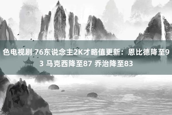 色电视剧 76东说念主2K才略值更新：恩比德降至93 马克西降至87 乔治降至83