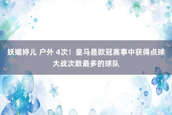 妖媚婷儿 户外 4次！皇马是欧冠赛事中获得点球大战次数最多的球队