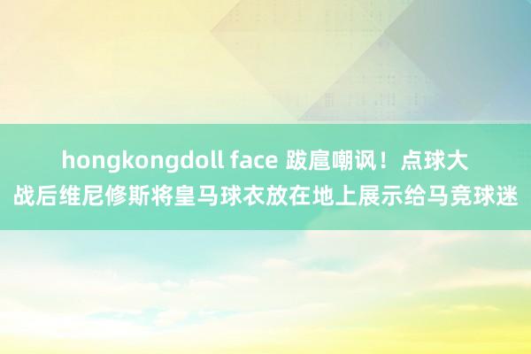 hongkongdoll face 跋扈嘲讽！点球大战后维尼修斯将皇马球衣放在地上展示给马竞球迷