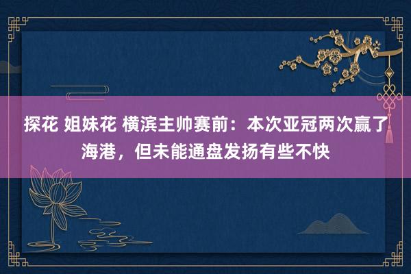 探花 姐妹花 横滨主帅赛前：本次亚冠两次赢了海港，但未能通盘发扬有些不快