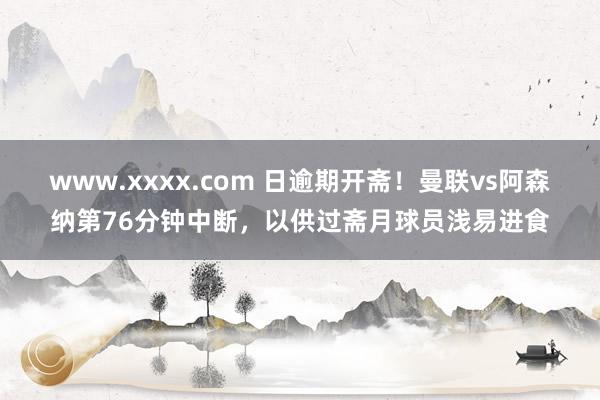 www.xxxx.com 日逾期开斋！曼联vs阿森纳第76分钟中断，以供过斋月球员浅易进食