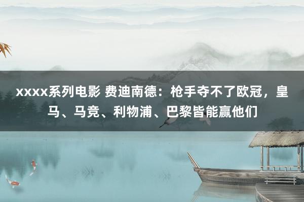 xxxx系列电影 费迪南德：枪手夺不了欧冠，皇马、马竞、利物浦、巴黎皆能赢他们