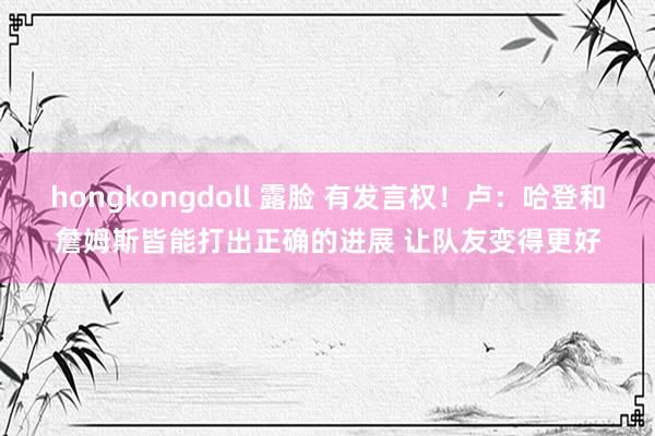 hongkongdoll 露脸 有发言权！卢：哈登和詹姆斯皆能打出正确的进展 让队友变得更好