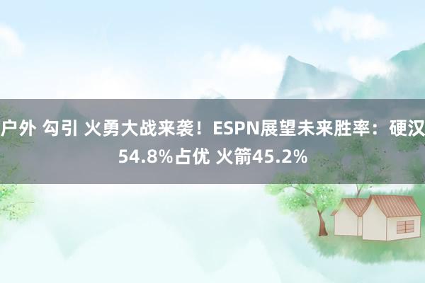 户外 勾引 火勇大战来袭！ESPN展望未来胜率：硬汉54.8%占优 火箭45.2%