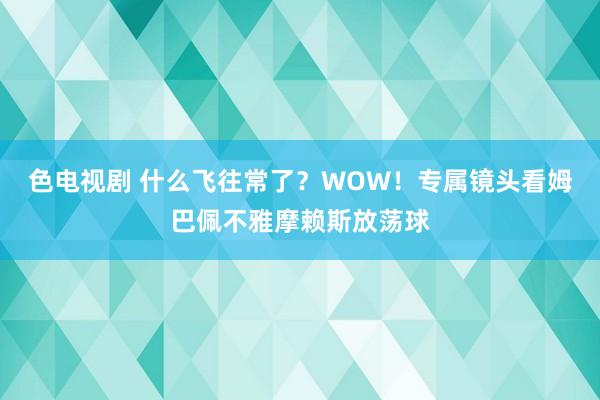 色电视剧 什么飞往常了？WOW！专属镜头看姆巴佩不雅摩赖斯放荡球