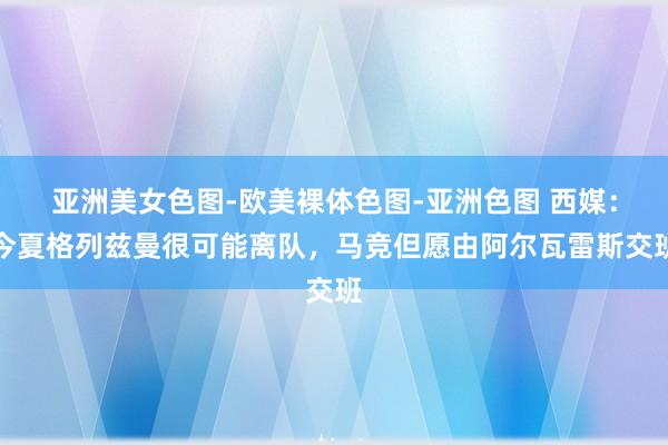 亚洲美女色图-欧美裸体色图-亚洲色图 西媒：今夏格列兹曼很可能离队，马竞但愿由阿尔瓦雷斯交班