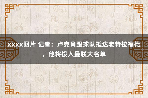 xxxx图片 记者：卢克肖跟球队抵达老特拉福德，他将投入曼联大名单