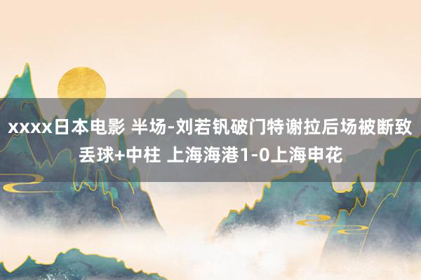 xxxx日本电影 半场-刘若钒破门特谢拉后场被断致丢球+中柱 上海海港1-0上海申花