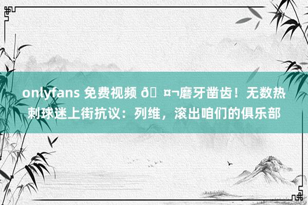 onlyfans 免费视频 🤬磨牙凿齿！无数热刺球迷上街抗议：列维，滚出咱们的俱乐部