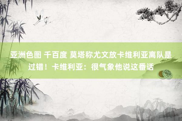 亚洲色图 千百度 莫塔称尤文放卡维利亚离队是过错！卡维利亚：很气象他说这番话