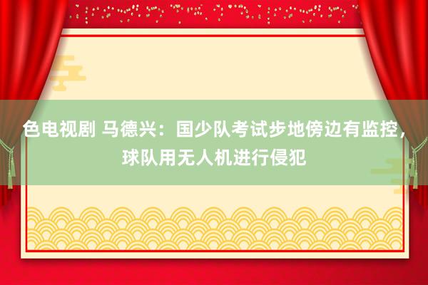 色电视剧 马德兴：国少队考试步地傍边有监控，球队用无人机进行侵犯