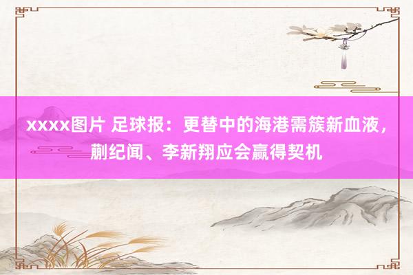 xxxx图片 足球报：更替中的海港需簇新血液，蒯纪闻、李新翔应会赢得契机