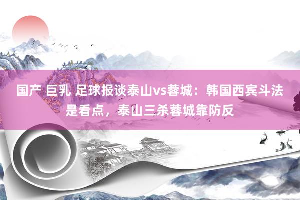 国产 巨乳 足球报谈泰山vs蓉城：韩国西宾斗法是看点，泰山三杀蓉城靠防反